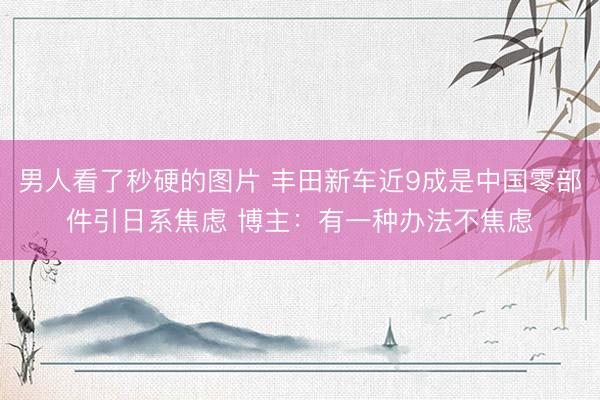 男人看了秒硬的图片 丰田新车近9成是中国零部件引日系焦虑 博主：有一种办法不焦虑