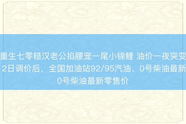 重生七零糙汉老公掐腰宠一尾小锦鲤 油价一夜突变！5月12日调价后，全国加油站92/95汽油、0号柴油最新零售价