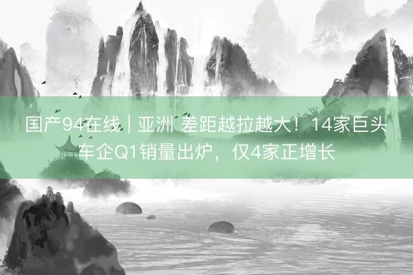 国产94在线 | 亚洲 差距越拉越大！14家巨头车企Q1销量出炉，仅4家正增长