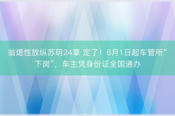 翁熄性放纵苏玥24章 定了！6月1日起车管所“下岗”，车主凭身份证全国通办