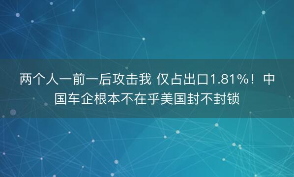 两个人一前一后攻击我 仅占出口1.81%!中国车企根本不在乎美国封不封锁