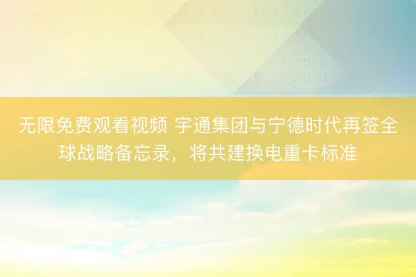 无限免费观看视频 宇通集团与宁德时代再签全球战略备忘录,将共建换电重卡标准