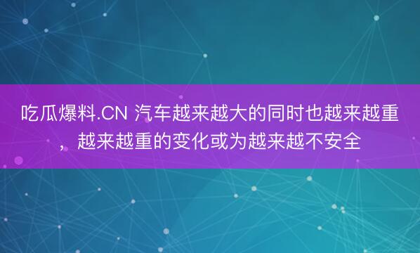 吃瓜爆料.CN 汽车越来越大的同时也越来越重，越来越重的变化或为越来越不安全