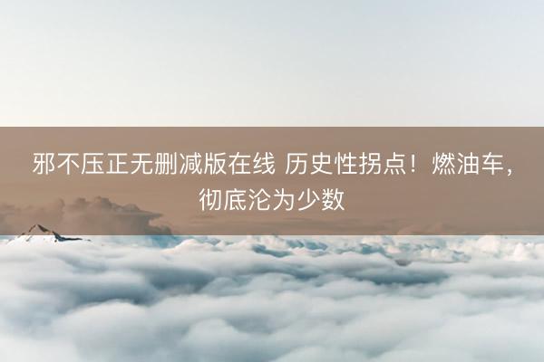 邪不压正无删减版在线 历史性拐点！燃油车，彻底沦为少数