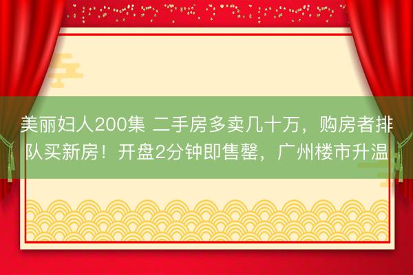 美丽妇人200集 二手房多卖几十万，购房者排队买新房！开盘2分钟即售罄，广州楼市升温