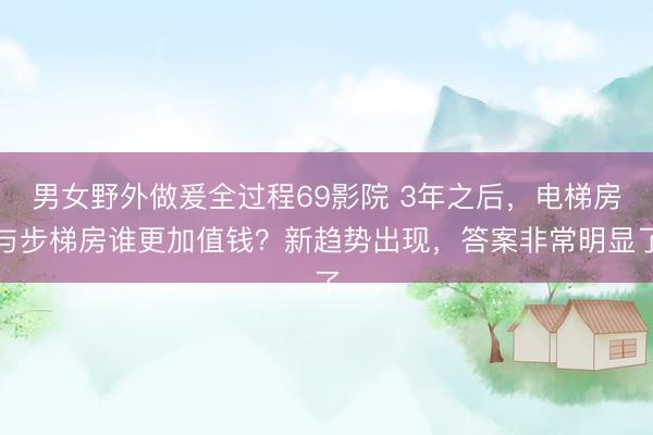 男女野外做爰全过程69影院 3年之后，电梯房与步梯房谁更加值钱？新趋势出现，答案非常明显了