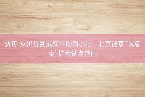 费可 从出价到成交平均两小时，北京链家“诚意卖”扩大试点范围