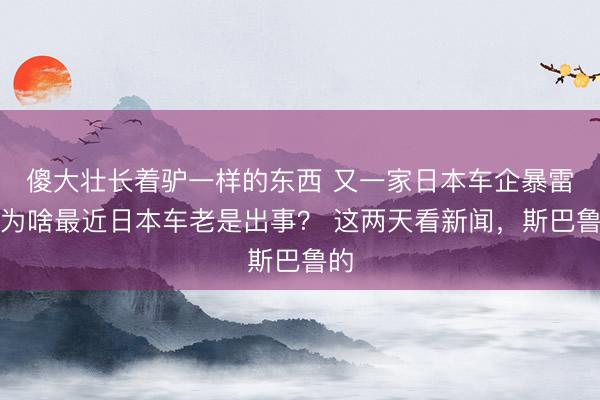 傻大壮长着驴一样的东西 又一家日本车企暴雷，为啥最近日本车老是出事？ 这两天看新闻，斯巴鲁的