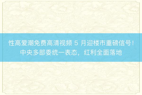 性高爱潮免费高清视频 5 月迎楼市重磅信号！中央多部委统一表态，红利全面落地