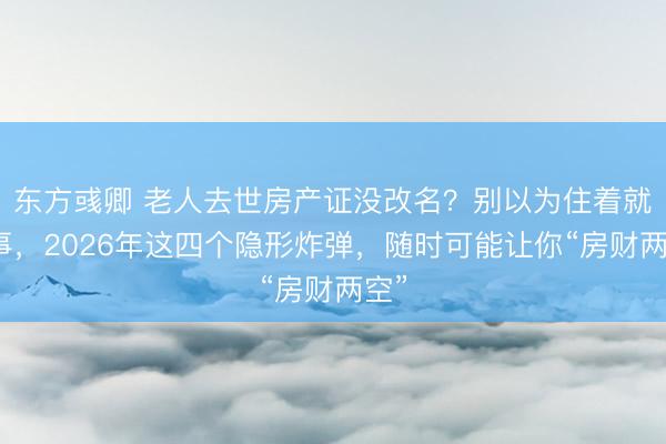 东方彧卿 老人去世房产证没改名?别以为住着就没事,2026年这四个隐形炸弹,随时可能让你“房财两空”