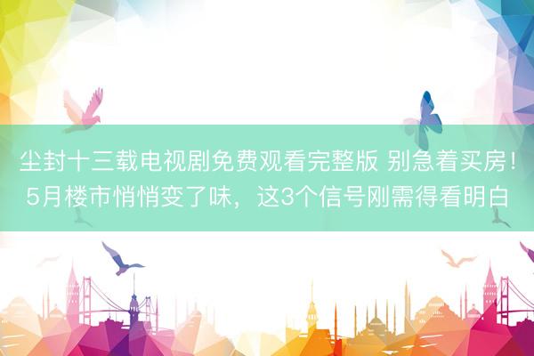 尘封十三载电视剧免费观看完整版 别急着买房！5月楼市悄悄变了味，这3个信号刚需得看明白