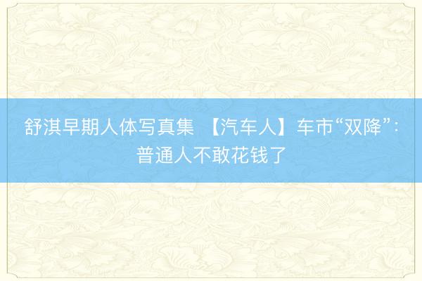 舒淇早期人体写真集 【汽车人】车市“双降”：普通人不敢花钱了