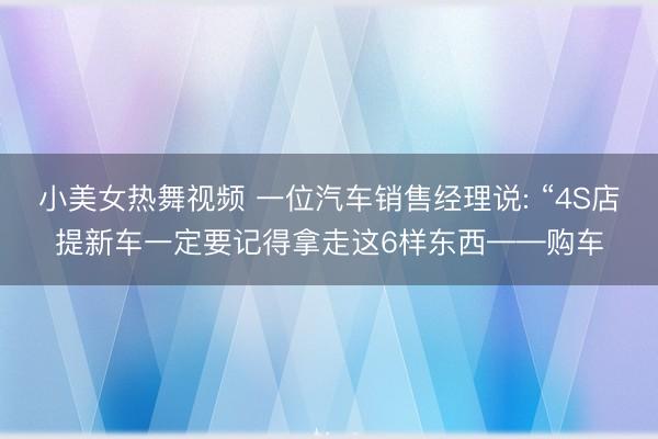 小美女热舞视频 一位汽车销售经理说: “4S店提新车一定要记得拿走这6样东西——购车