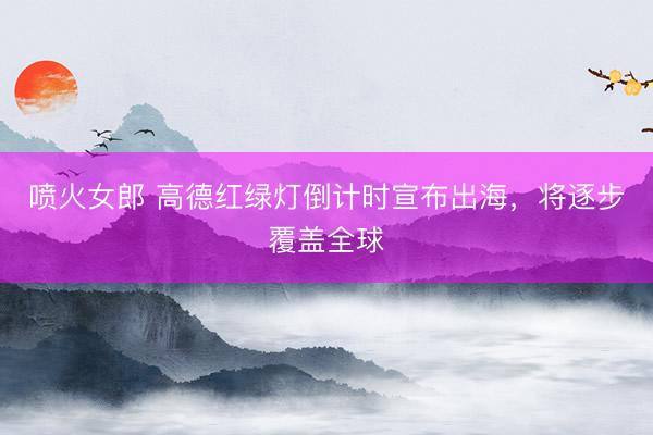 喷火女郎 高德红绿灯倒计时宣布出海，将逐步覆盖全球