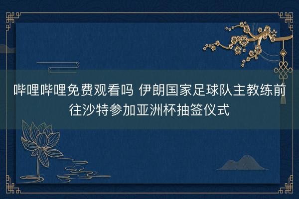 哔哩哔哩免费观看吗 伊朗国家足球队主教练前往沙特参加亚洲杯抽签仪式