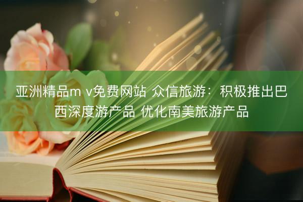 亚洲精品m v免费网站 众信旅游：积极推出巴西深度游产品 优化南美旅游产品