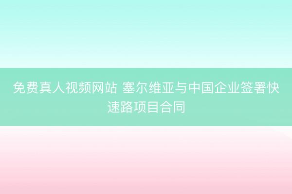 免费真人视频网站 塞尔维亚与中国企业签署快速路项目合同