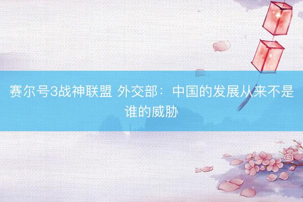 赛尔号3战神联盟 外交部:中国的发展从来不是谁的威胁