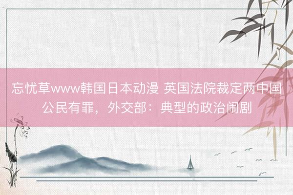 忘忧草www韩国日本动漫 英国法院裁定两中国公民有罪，外交部：典型的政治闹剧