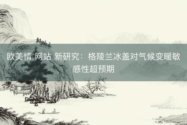 欧美情 网站 新研究：格陵兰冰盖对气候变暖敏感性超预期