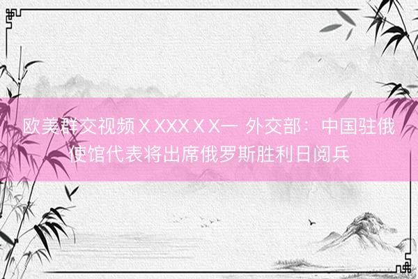 欧美群交视频ⅩXXXⅩX一 外交部：中国驻俄使馆代表将出席俄罗斯胜利日阅兵