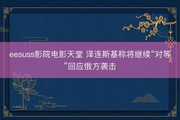 eesuss影院电影天堂 泽连斯基称将继续“对等”回应俄方袭击