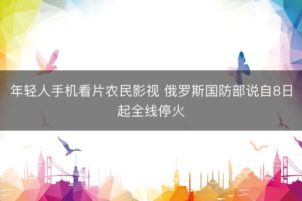 年轻人手机看片农民影视 俄罗斯国防部说自8日起全线停火
