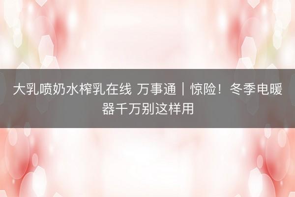 大乳喷奶水榨乳在线 万事通｜惊险！冬季电暖器千万别这样用