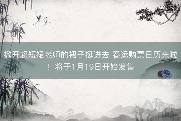 掀开超短裙老师的裙子挺进去 春运购票日历来啦！将于1月19日开始发售