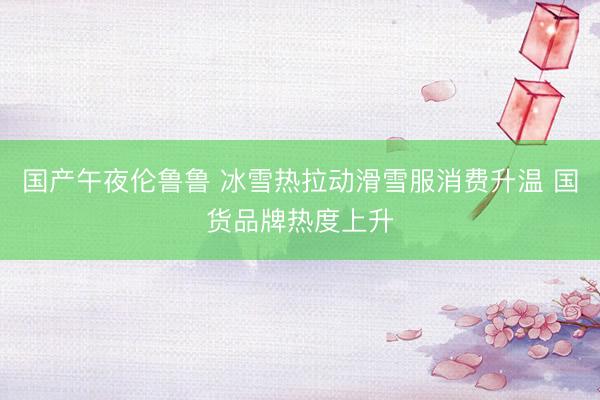 国产午夜伦鲁鲁 冰雪热拉动滑雪服消费升温 国货品牌热度上升