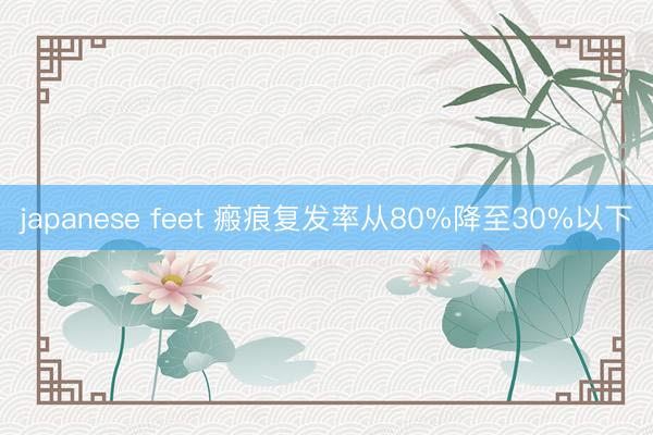 japanese feet 瘢痕复发率从80%降至30%以下