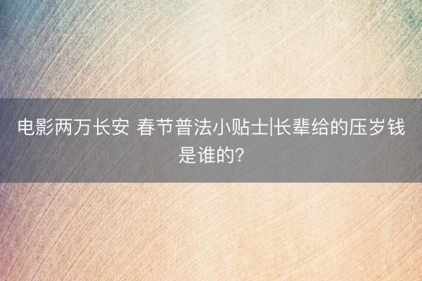 电影两万长安 春节普法小贴士|长辈给的压岁钱是谁的？