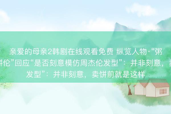 亲爱的母亲2韩剧在线观看免费 纵览人物·“粥饼伦”⑤｜“粥饼伦”回应“是否刻意模仿周杰伦发型”：并非刻意，卖饼前就是这样