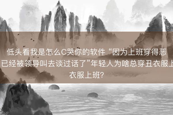 低头看我是怎么C哭你的软件 “因为上班穿得恶心，已经被领导叫去谈过话了”年轻人为啥总穿丑衣服上班？