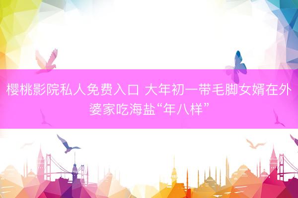 樱桃影院私人免费入口 大年初一带毛脚女婿在外婆家吃海盐“年八样”