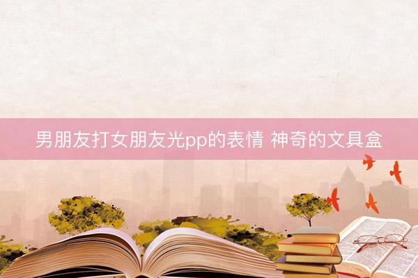 男朋友打女朋友光pp的表情 神奇的文具盒