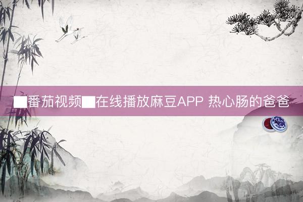▇番茄视频▇在线播放麻豆APP 热心肠的爸爸