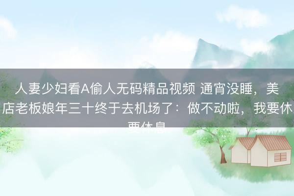 人妻少妇看A偷人无码精品视频 通宵没睡，美甲店老板娘年三十终于去机场了：做不动啦，我要休息