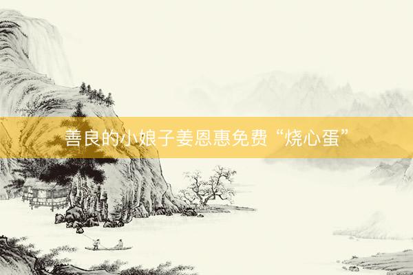 善良的小娘子姜恩惠免费 “烧心蛋”