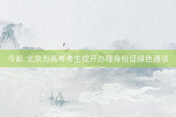 今起 北京为高考考生绽开办理身份证绿色通谈