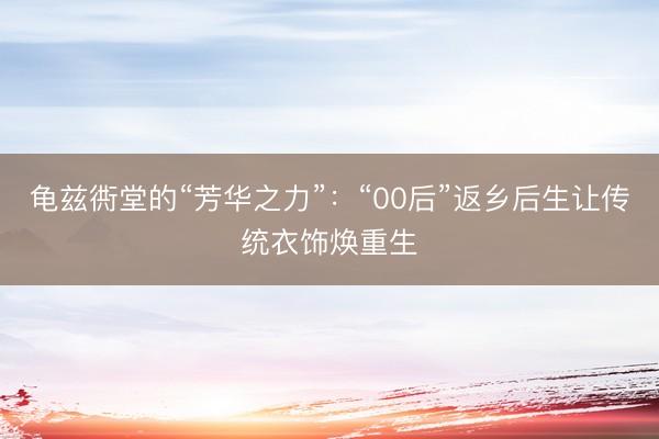 龟兹衖堂的“芳华之力”：“00后”返乡后生让传统衣饰焕重生