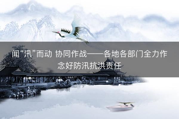 闻“汛”而动 协同作战——各地各部门全力作念好防汛抗洪责任