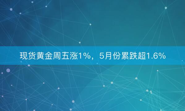 现货黄金周五涨1%，5月份累跌超1.6%