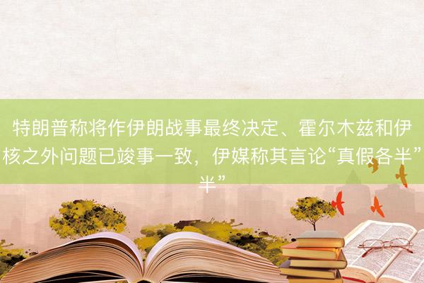 特朗普称将作伊朗战事最终决定、霍尔木兹和伊核之外问题已竣事一致，伊媒称其言论“真假各半”