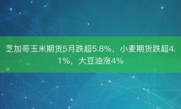 芝加哥玉米期货5月跌超5.8%，小麦期货跌超4.1%，大豆油涨4%