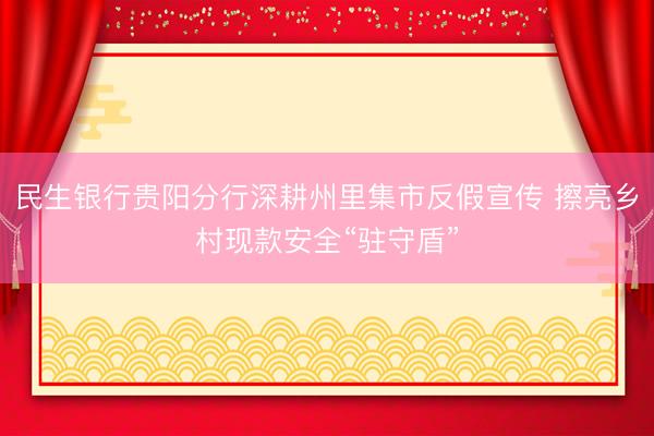 民生银行贵阳分行深耕州里集市反假宣传 擦亮乡村现款安全“驻守盾”