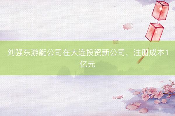 刘强东游艇公司在大连投资新公司,注册成本1亿元