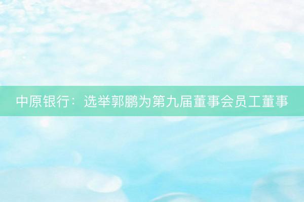 中原银行：选举郭鹏为第九届董事会员工董事