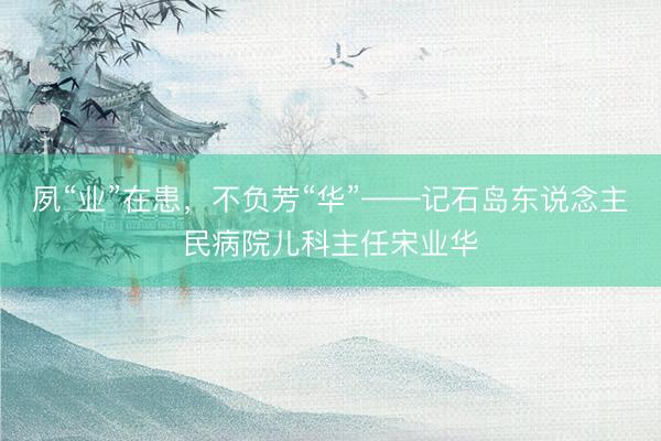 夙“业”在患，不负芳“华”——记石岛东说念主民病院儿科主任宋业华