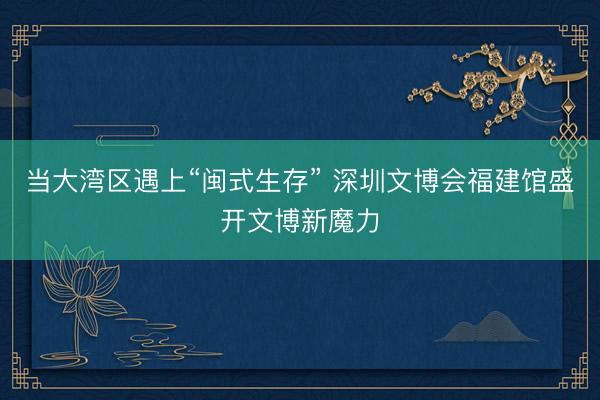 当大湾区遇上“闽式生存” 深圳文博会福建馆盛开文博新魔力